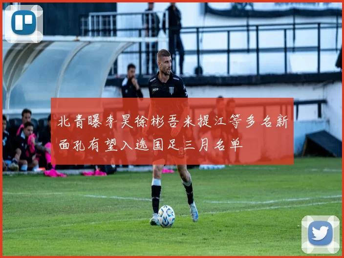 北青曝李昊徐彬吾米提江等多名新面孔有望入选国足三月名单